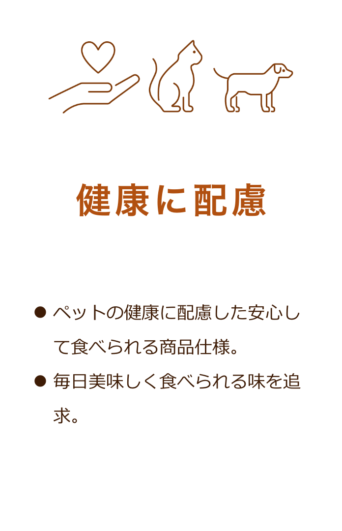 健康に配慮：ペットの健康に配慮した安心して食べられる商品仕様。毎日美味しく食べられる味を追求。