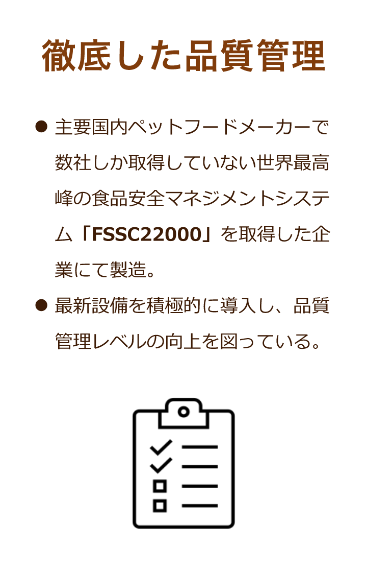 徹底した品質管理：主要国内ペットフードメーカーで数社しか取得していない世界最高峰の食品安全マネジメントシステム「FSSC22000」を取得した企業にて製造。最新設備を積極的に導入し、品質管理レベルの向上を図っている。